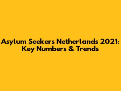 Asylum Seekers Netherlands 2021: Key Numbers & Trends