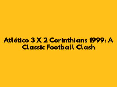 Atlético 3 X 2 Corinthians 1999: A Classic Football Clash