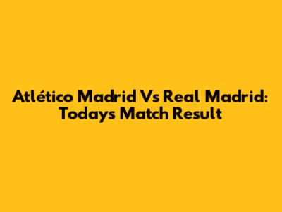 Atlético Madrid Vs Real Madrid: Today's Match Result