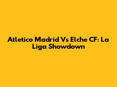 Atletico Madrid Vs Elche CF: La Liga Showdown