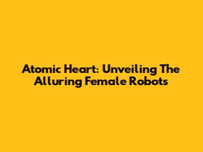 Atomic Heart: Unveiling The Alluring Female Robots
