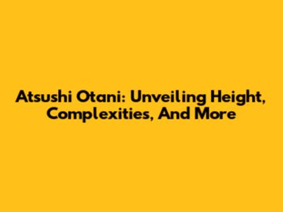 Atsushi Otani: Unveiling Height, Complexities, And More
