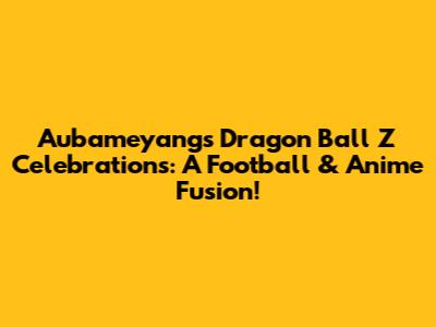 Aubameyang's Dragon Ball Z Celebrations: A Football & Anime Fusion!