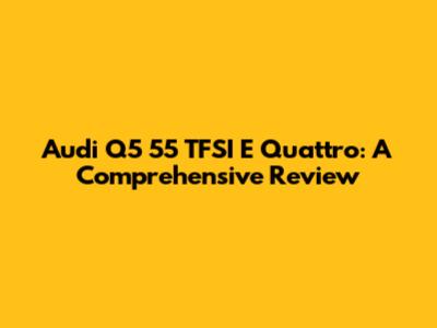 Audi Q5 55 TFSI E Quattro: A Comprehensive Review