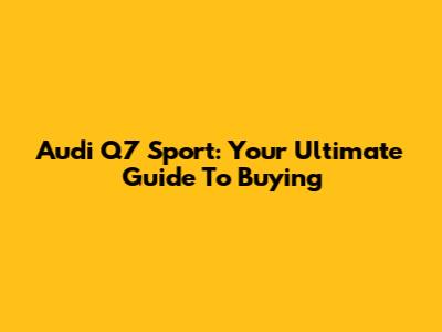 Audi Q7 Sport: Your Ultimate Guide To Buying