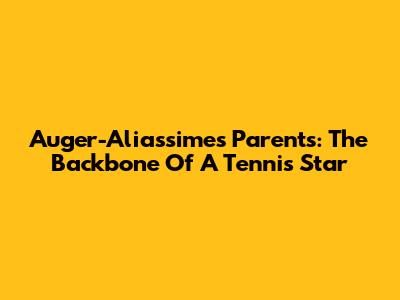Auger-Aliassime's Parents: The Backbone Of A Tennis Star