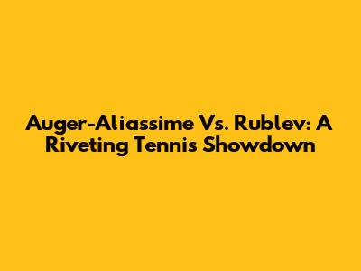Auger-Aliassime Vs. Rublev: A Riveting Tennis Showdown