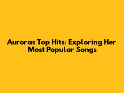 Aurora's Top Hits: Exploring Her Most Popular Songs