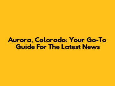 Aurora, Colorado: Your Go-To Guide For The Latest News