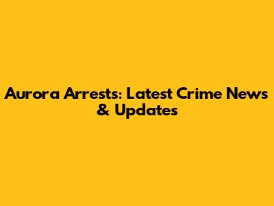 Aurora Arrests: Latest Crime News & Updates