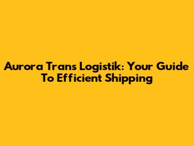 Aurora Trans Logistik: Your Guide To Efficient Shipping