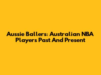 Aussie Ballers: Australian NBA Players Past And Present