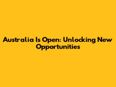 Australia Is Open: Unlocking New Opportunities