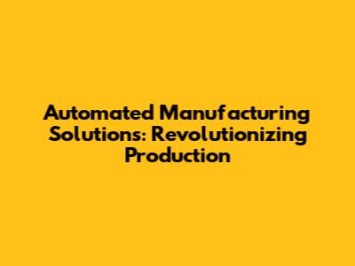 Automated Manufacturing Solutions: Revolutionizing Production