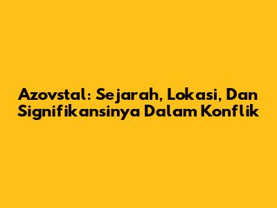 Azovstal: Sejarah, Lokasi, Dan Signifikansinya Dalam Konflik
