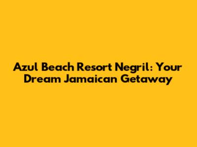 Azul Beach Resort Negril: Your Dream Jamaican Getaway