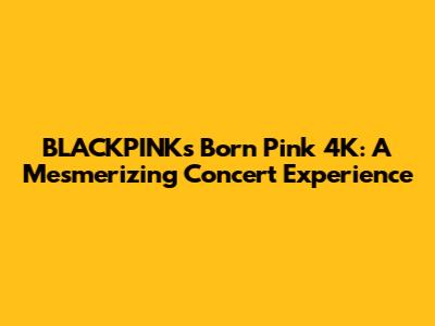 BLACKPINK's Born Pink 4K: A Mesmerizing Concert Experience