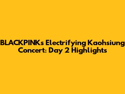BLACKPINK's Electrifying Kaohsiung Concert: Day 2 Highlights