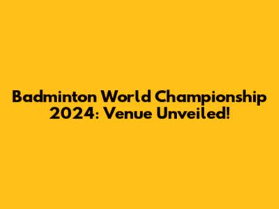 Badminton World Championship 2024: Venue Unveiled!