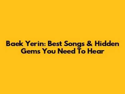 Baek Yerin: Best Songs & Hidden Gems You Need To Hear