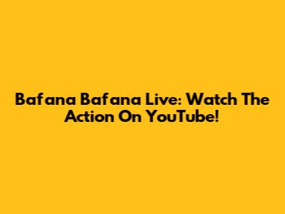 Bafana Bafana Live: Watch The Action On YouTube!