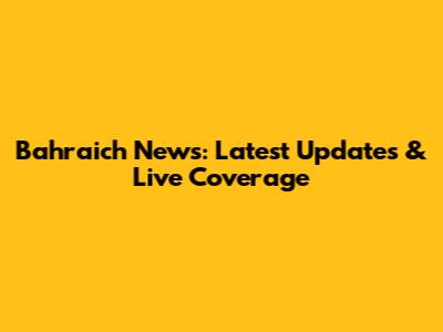 Bahraich News: Latest Updates & Live Coverage