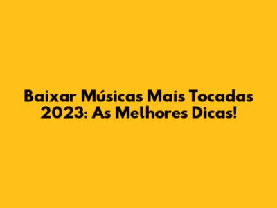Baixar Músicas Mais Tocadas 2023: As Melhores Dicas!
