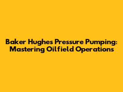 Baker Hughes Pressure Pumping: Mastering Oilfield Operations
