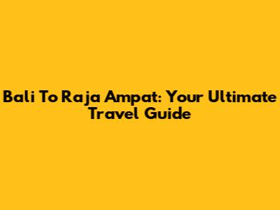 Bali To Raja Ampat: Your Ultimate Travel Guide