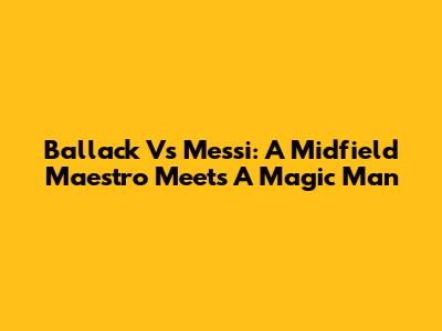 Ballack Vs Messi: A Midfield Maestro Meets A Magic Man