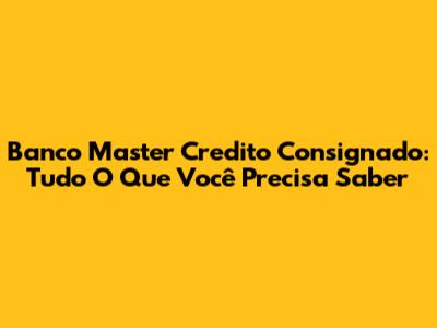 Banco Master Credito Consignado: Tudo O Que Você Precisa Saber