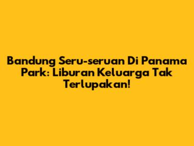 Bandung Seru-seruan Di Panama Park: Liburan Keluarga Tak Terlupakan!