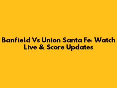Banfield Vs Union Santa Fe: Watch Live & Score Updates