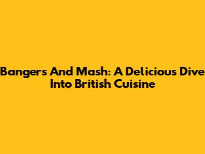 Bangers And Mash: A Delicious Dive Into British Cuisine