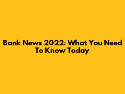 Bank News 2022: What You Need To Know Today