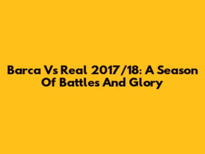 Barca Vs Real 2017/18: A Season Of Battles And Glory