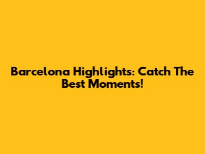 Barcelona Highlights: Catch The Best Moments!