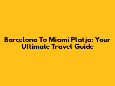 Barcelona To Miami Platja: Your Ultimate Travel Guide