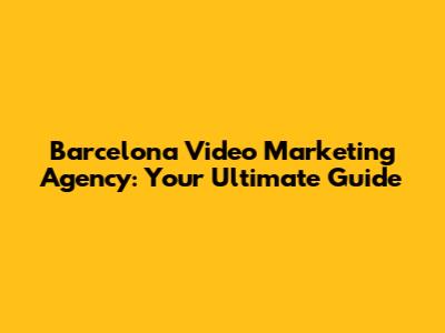 Barcelona Video Marketing Agency: Your Ultimate Guide