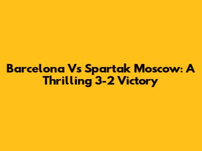 Barcelona Vs Spartak Moscow: A Thrilling 3-2 Victory