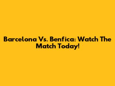 Barcelona Vs. Benfica: Watch The Match Today!