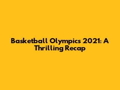 Basketball Olympics 2021: A Thrilling Recap