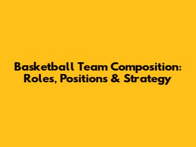 Basketball Team Composition: Roles, Positions & Strategy