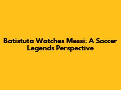 Batistuta Watches Messi: A Soccer Legend's Perspective
