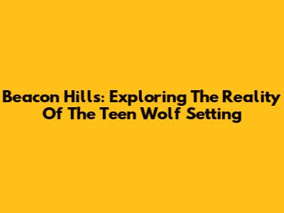 Beacon Hills: Exploring The Reality Of The Teen Wolf Setting