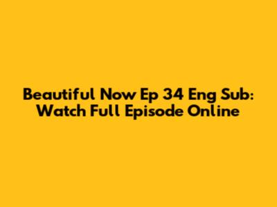 Beautiful Now Ep 34 Eng Sub: Watch Full Episode Online