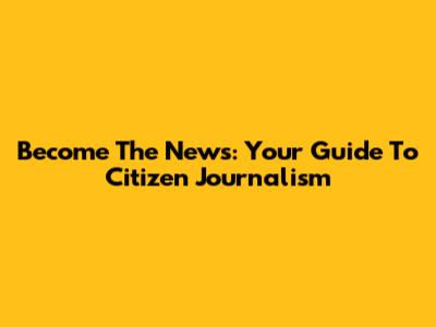 Become The News: Your Guide To Citizen Journalism