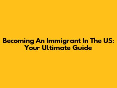 Becoming An Immigrant In The US: Your Ultimate Guide