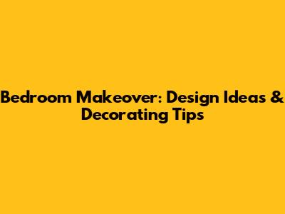 Bedroom Makeover: Design Ideas & Decorating Tips