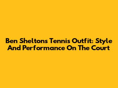 Ben Shelton's Tennis Outfit: Style And Performance On The Court